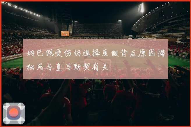 姆巴佩受伤仍选择度假背后原因揭秘或与皇马默契有关
