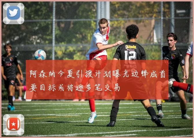 阿森纳今夏引援计划曝光边锋成首要目标或将迎多笔交易