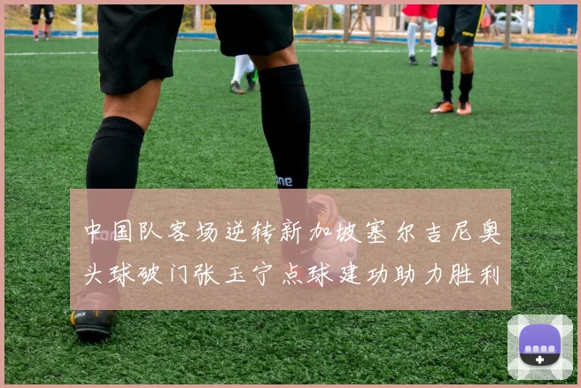中国队客场逆转新加坡塞尔吉尼奥头球破门张玉宁点球建功助力胜利