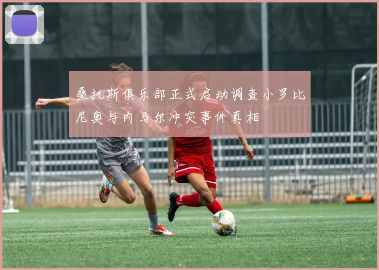 桑托斯俱乐部正式启动调查小罗比尼奥与内马尔冲突事件真相