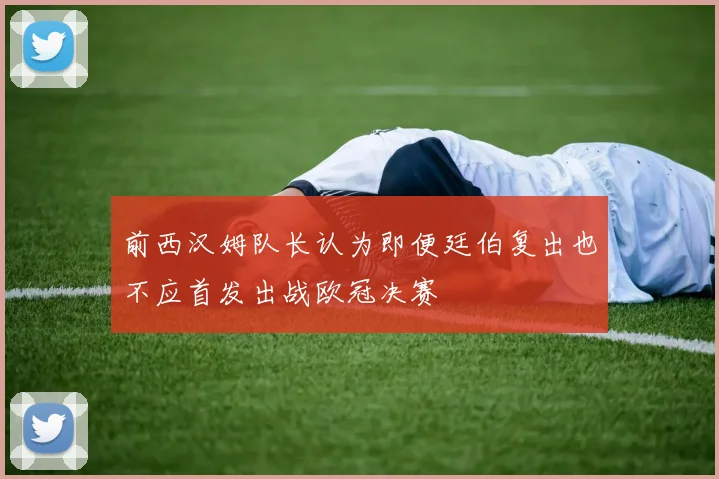 前西汉姆队长认为即便廷伯复出也不应首发出战欧冠决赛