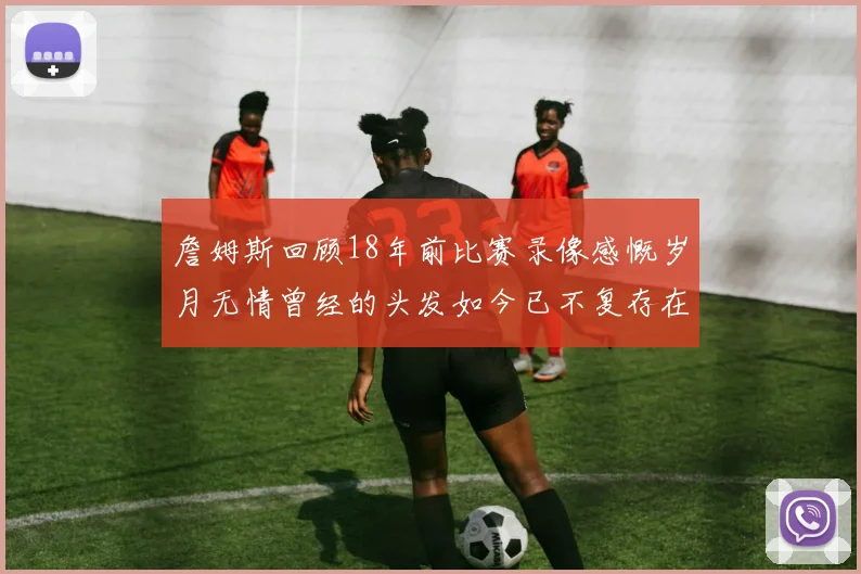 詹姆斯回顾18年前比赛录像感慨岁月无情曾经的头发如今已不复存在