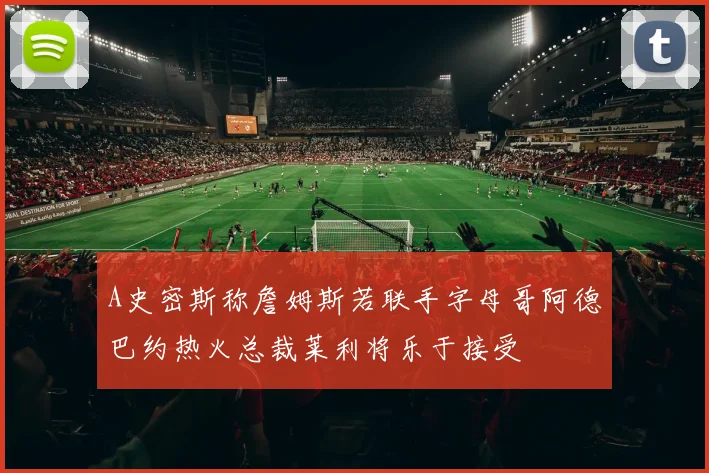 A史密斯称詹姆斯若联手字母哥阿德巴约热火总裁莱利将乐于接受