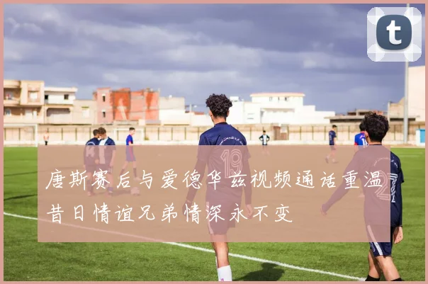 唐斯赛后与爱德华兹视频通话重温昔日情谊兄弟情深永不变