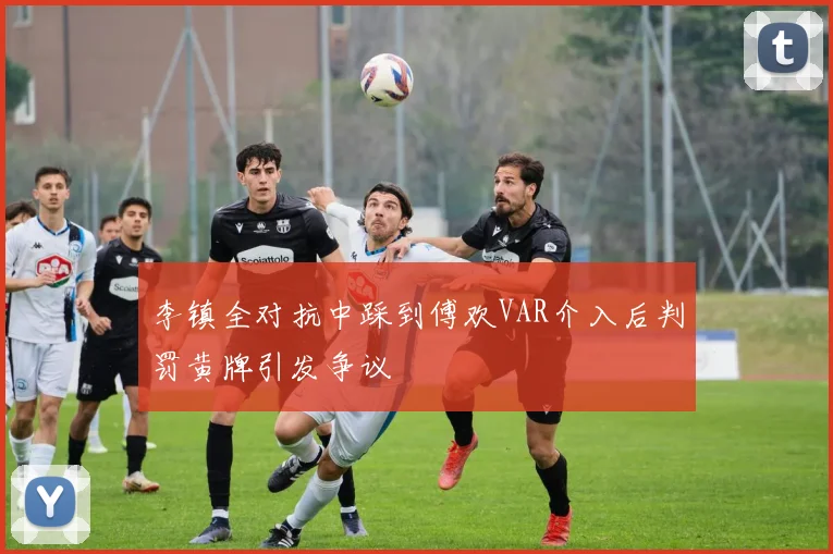 李镇全对抗中踩到傅欢VAR介入后判罚黄牌引发争议