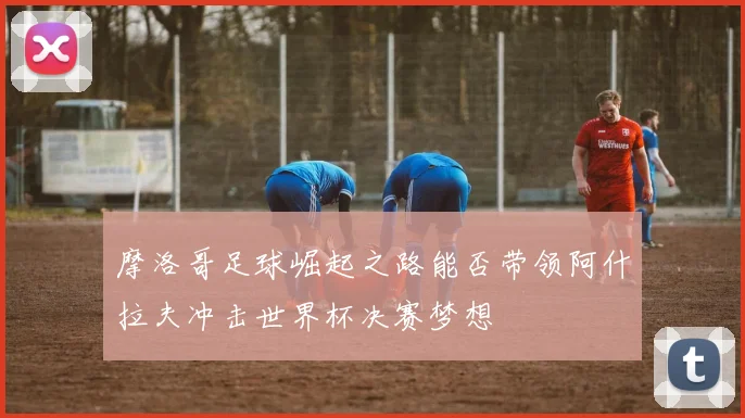 摩洛哥足球崛起之路能否带领阿什拉夫冲击世界杯决赛梦想