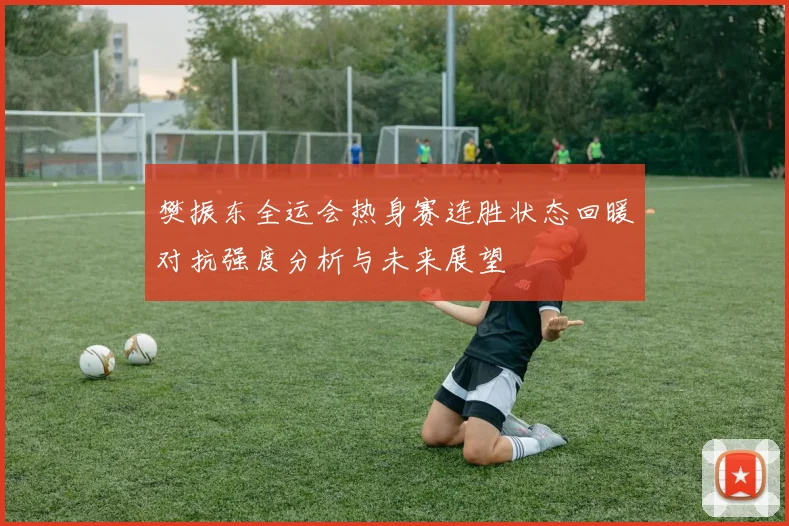 樊振东全运会热身赛连胜状态回暖对抗强度分析与未来展望