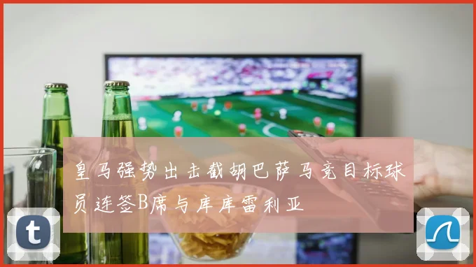 皇马强势出击截胡巴萨马竞目标球员连签B席与库库雷利亚
