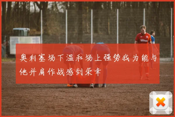 奥利塞场下温和场上强势我为能与他并肩作战感到荣幸