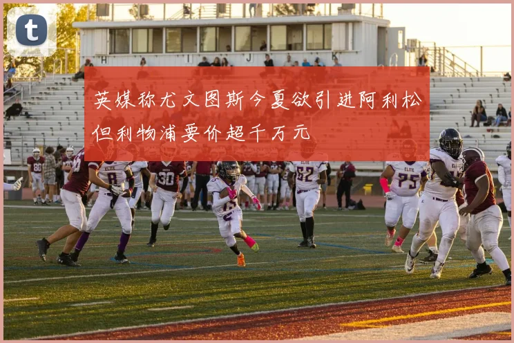 英媒称尤文图斯今夏欲引进阿利松但利物浦要价超千万元