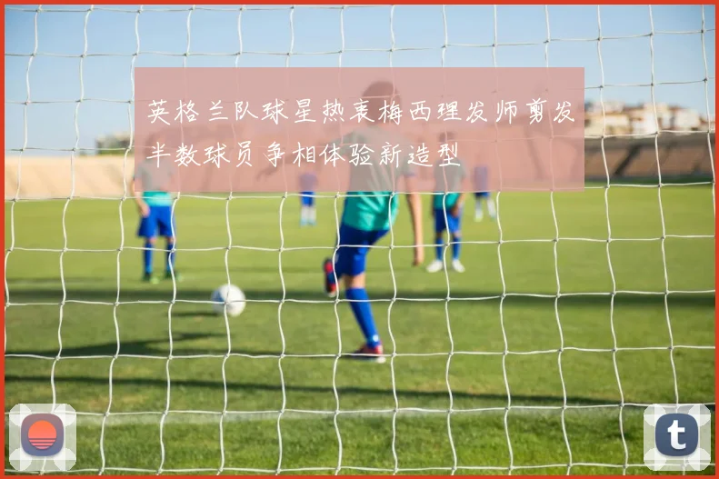 英格兰队球星热衷梅西理发师剪发半数球员争相体验新造型