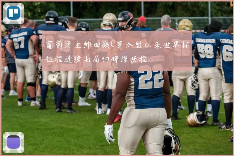 葡萄牙主帅回顾C罗加盟以来世界杯征程连续七届的辉煌历程