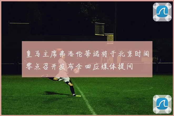 皇马主席弗洛伦蒂诺将于北京时间零点召开发布会回应媒体提问