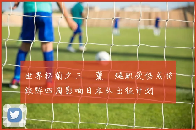 世界杯前夕三笘薰腘绳肌受伤或将缺阵四周影响日本队出征计划