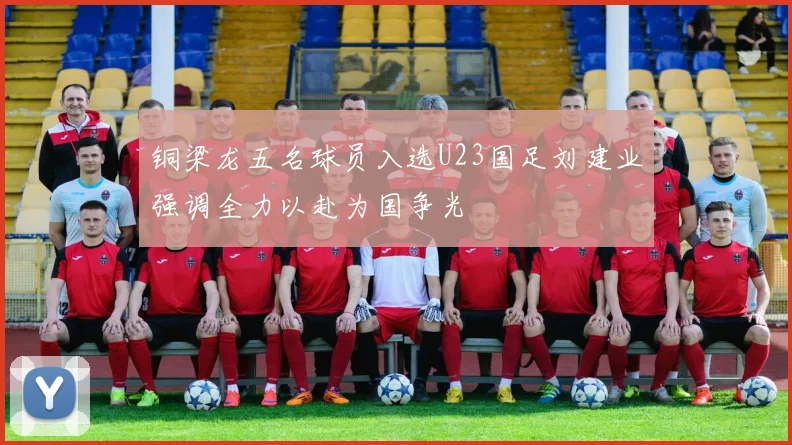 铜梁龙五名球员入选U23国足刘建业强调全力以赴为国争光