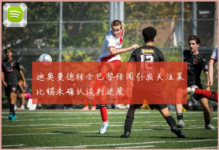 迪奥曼德转会巴黎传闻引发关注莱比锡未确认谈判进展